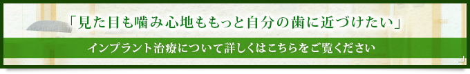 「見た目も噛み心地ももっと自分の歯に近づけたい」インプラント治療について詳しくはこちらをご覧ください