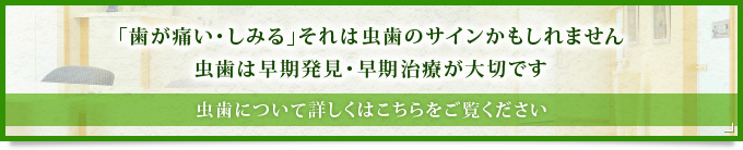 「歯が痛い・しみる」それは虫歯のサインかもしれません虫歯は早期発見・早期治療が大切です虫歯について詳しくはこちらをご覧ください