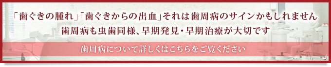 「歯ぐきの腫れ」「歯ぐきからの出血」それは歯周病のサインかもしれません歯周病も虫歯同様、早期発見・早期治療が大切です歯周病について詳しくはこちらをご覧ください