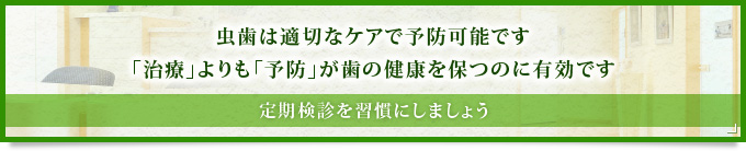 虫歯は適切なケアで予防可能です「治療」よりも「予防」が歯の健康を保つのに有効です定期検診を習慣にしましょう