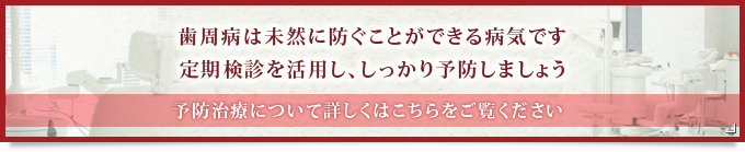 歯周病は未然に防ぐことができる病気です 定期検診を活用し、しっかり予防しましょう 予防治療について詳しくはこちらをご覧ください