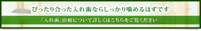 ぴったり合った入れ歯ならしっかり噛めるはずです 「入れ歯」治療について詳しくはこちらをご覧ください